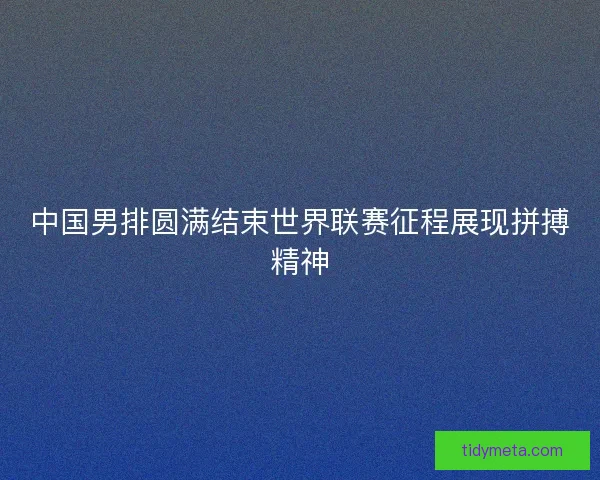 中国男排圆满结束世界联赛征程展现拼搏精神