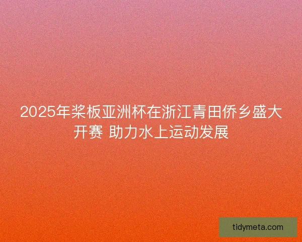 2025年桨板亚洲杯在浙江青田侨乡盛大开赛 助力水上运动发展