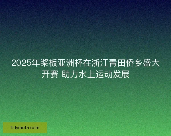 2025年桨板亚洲杯在浙江青田侨乡盛大开赛 助力水上运动发展