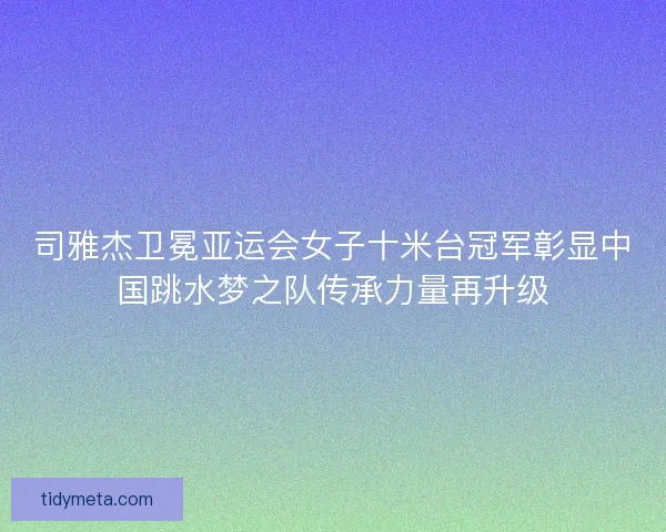 司雅杰卫冕亚运会女子十米台冠军彰显中国跳水梦之队传承力量再升级