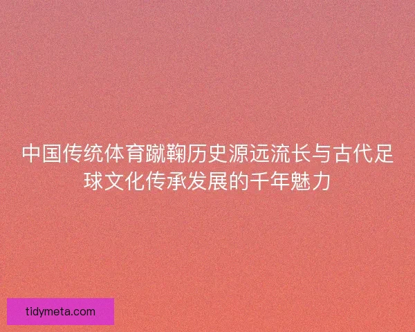 中国传统体育蹴鞠历史源远流长与古代足球文化传承发展的千年魅力